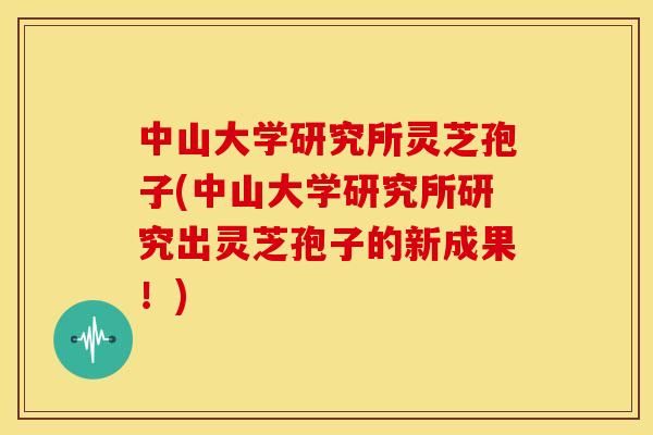 中山大学研究所灵芝孢子(中山大学研究所研究出灵芝孢子的新成果!) 中山大学研究所灵芝孢子(中山大学研究所研究出灵芝孢子的新成果!)