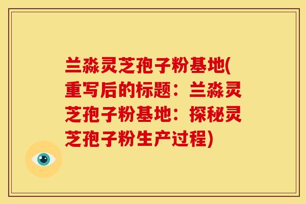 兰淼灵芝孢子粉基地(重写后的标题:兰淼灵芝孢子粉基地:探秘灵芝孢子粉生产过程) 兰淼灵芝孢子粉基地(重写后的标题:兰淼灵芝孢子粉基地:探秘灵芝孢子粉生产过程)