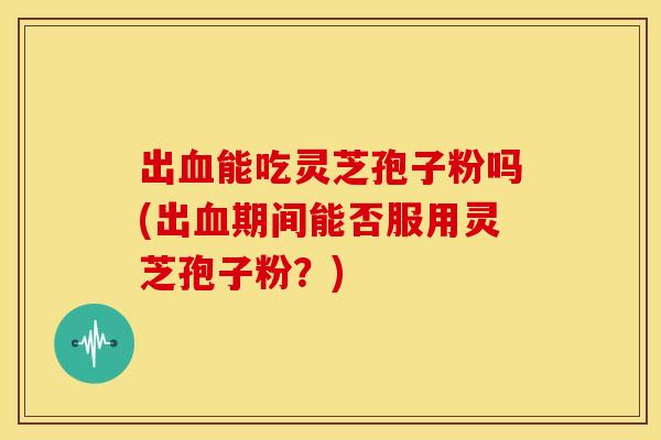 出能吃灵芝孢子粉吗(出期间能否服用灵芝孢子粉?) 出能吃灵芝孢子粉吗(出期间能否服用灵芝孢子粉?)