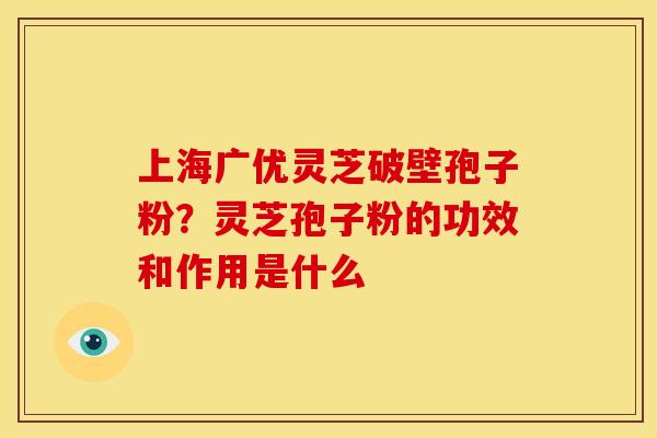 上海广优灵芝破壁孢子粉?灵芝孢子粉的功效和作用是什么 上海广优灵芝破壁孢子粉?灵芝孢子粉的功效和作用是什么