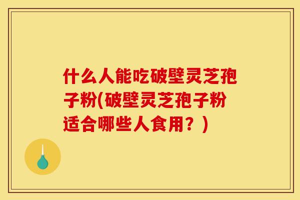 什么人能吃破壁灵芝孢子粉(破壁灵芝孢子粉适合哪些人食用?) 什么人能吃破壁灵芝孢子粉(破壁灵芝孢子粉适合哪些人食用?)