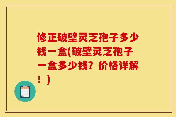 修正破壁灵芝孢子多少钱一盒(破壁灵芝孢子一盒多少钱？价格详解！)
