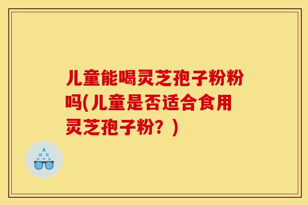 儿童能喝灵芝孢子粉粉吗(儿童是否适合食用灵芝孢子粉?) 儿童能喝灵芝孢子粉粉吗(儿童是否适合食用灵芝孢子粉?)