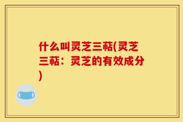 什么叫灵芝三萜(灵芝三萜:灵芝的有效成分) 什么叫灵芝三萜(灵芝三萜:灵芝的有效成分)