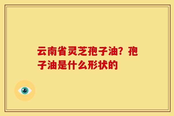 云南省灵芝孢子油?孢子油是什么形状的 云南省灵芝孢子油?孢子油是什么形状的