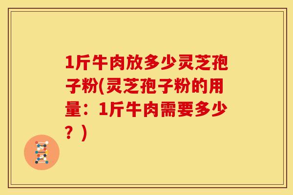 1斤牛肉放多少灵芝孢子粉(灵芝孢子粉的用量:1斤牛肉需要多少?) 1斤牛肉放多少灵芝孢子粉(灵芝孢子粉的用量:1斤牛肉需要多少?)