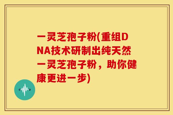 一灵芝孢子粉(重组DNA技术研制出纯天然一灵芝孢子粉,助你健康更进一步) 一灵芝孢子粉(重组DNA技术研制出纯天然一灵芝孢子粉,助你健康更进一步)