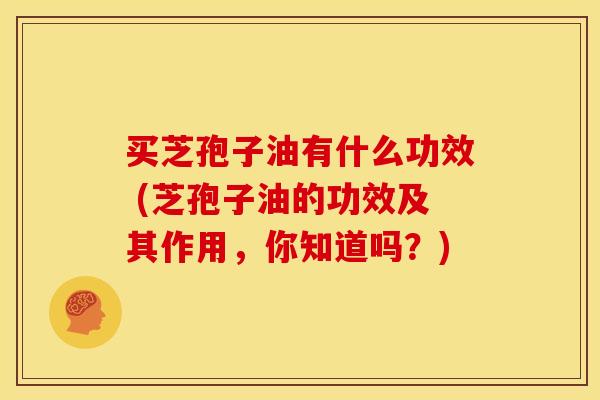 买芝孢子油有什么功效 (芝孢子油的功效及其作用,你知道吗?) 买芝孢子油有什么功效 (芝孢子油的功效及其作用,你知道吗?)