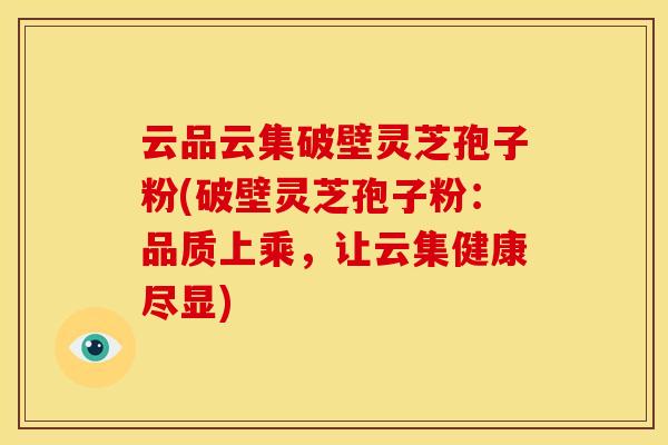 云品云集破壁灵芝孢子粉(破壁灵芝孢子粉:品质上乘,让云集健康尽显) 云品云集破壁灵芝孢子粉(破壁灵芝孢子粉:品质上乘,让云集健康尽显)