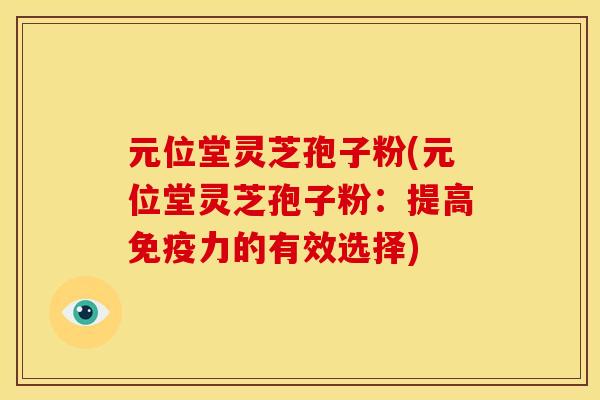 元位堂灵芝孢子粉(元位堂灵芝孢子粉:提高免疫力的有效选择) 元位堂灵芝孢子粉(元位堂灵芝孢子粉:提高免疫力的有效选择)