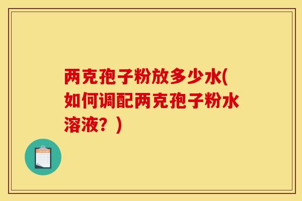 两克孢子粉放多少水(如何调配两克孢子粉水溶液？)