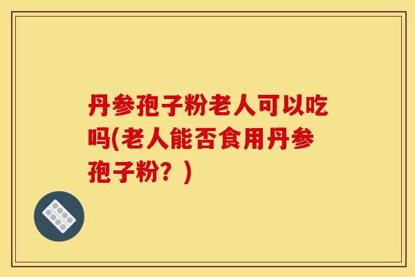 丹参孢子粉老人可以吃吗(老人能否食用丹参孢子粉?) 丹参孢子粉老人可以吃吗(老人能否食用丹参孢子粉?)