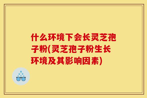 什么环境下会长灵芝孢子粉(灵芝孢子粉生长环境及其影响因素) 什么环境下会长灵芝孢子粉(灵芝孢子粉生长环境及其影响因素)