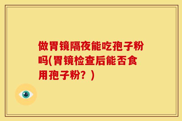 做胃镜隔夜能吃孢子粉吗(胃镜检查后能否食用孢子粉?) 做胃镜隔夜能吃孢子粉吗(胃镜检查后能否食用孢子粉?)