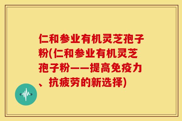 仁和参业有机灵芝孢子粉(仁和参业有机灵芝孢子粉——提高免疫力、的新选择)