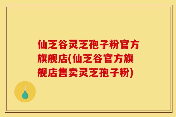 仙芝谷灵芝孢子粉官方旗舰店(仙芝谷官方旗舰店售卖灵芝孢子粉)