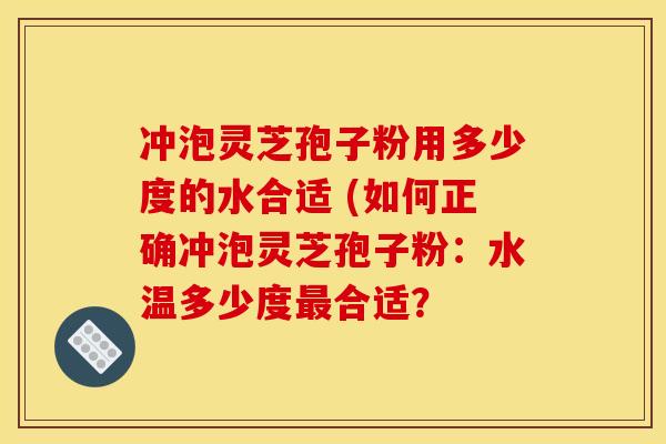 冲泡灵芝孢子粉用多少度的水合适 (如何正确冲泡灵芝孢子粉:水温多少度合适? 冲泡灵芝孢子粉用多少度的水合适 (如何正确冲泡灵芝孢子粉:水温多少度合适?
