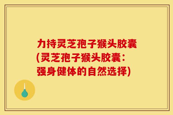 力持灵芝孢子猴头胶囊(灵芝孢子猴头胶囊:强身健体的自然选择) 力持灵芝孢子猴头胶囊(灵芝孢子猴头胶囊:强身健体的自然选择)