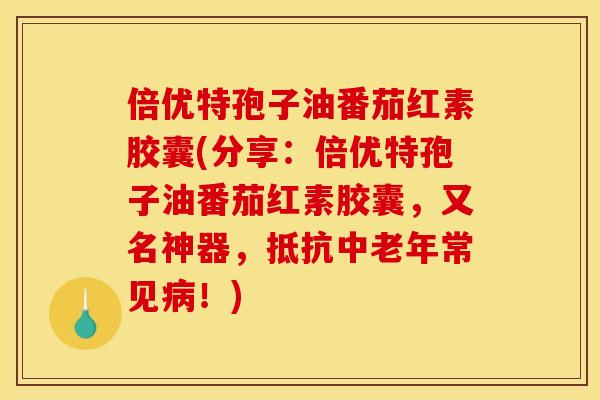 倍优特孢子油番茄红素胶囊(分享:倍优特孢子油番茄红素胶囊,又名神器,抵抗中老年常见!) 倍优特孢子油番茄红素胶囊(分享:倍优特孢子油番茄红素胶囊,又名神器,抵抗中老年常见!)