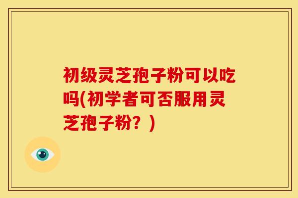 初级灵芝孢子粉可以吃吗(初学者可否服用灵芝孢子粉?) 初级灵芝孢子粉可以吃吗(初学者可否服用灵芝孢子粉?)