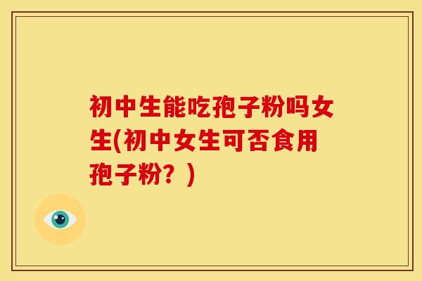 初中生能吃孢子粉吗女生(初中女生可否食用孢子粉?) 初中生能吃孢子粉吗女生(初中女生可否食用孢子粉?)