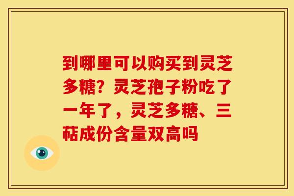 到哪里可以购买到灵芝多糖?灵芝孢子粉吃了一年了,灵芝多糖、三萜成份含量双高吗 到哪里可以购买到灵芝多糖?灵芝孢子粉吃了一年了,灵芝多糖、三萜成份含量双高吗