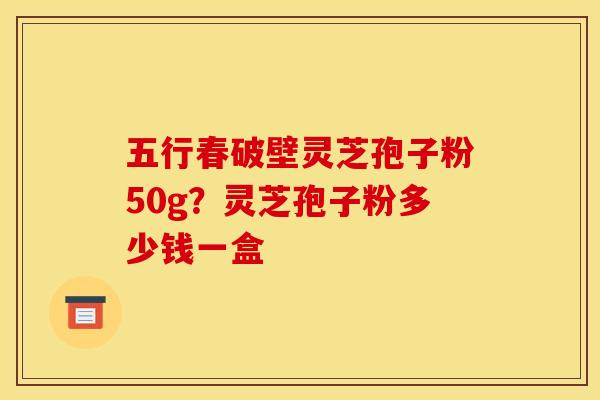 五行春破壁灵芝孢子粉50g?灵芝孢子粉多少钱一盒 五行春破壁灵芝孢子粉50g?灵芝孢子粉多少钱一盒
