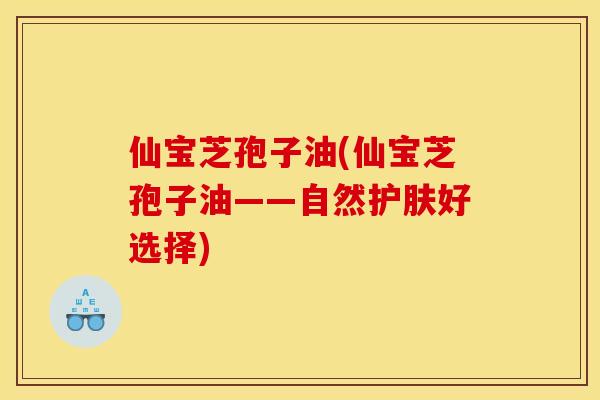 仙宝芝孢子油(仙宝芝孢子油——自然护肤好选择) 仙宝芝孢子油(仙宝芝孢子油——自然护肤好选择)