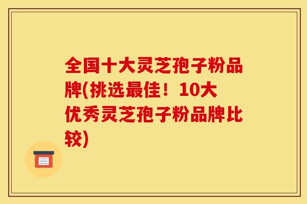 全国十大灵芝孢子粉品牌(挑选佳！10大优秀灵芝孢子粉品牌比较)