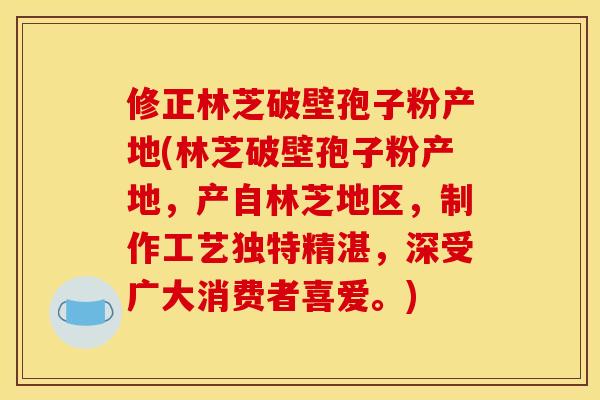 修正林芝破壁孢子粉产地(林芝破壁孢子粉产地,产自林芝地区,制作工艺独特精湛,深受广大消费者喜爱。) 修正林芝破壁孢子粉产地(林芝破壁孢子粉产地,产自林芝地区,制作工艺独特精湛,深受广大消费者喜爱。)