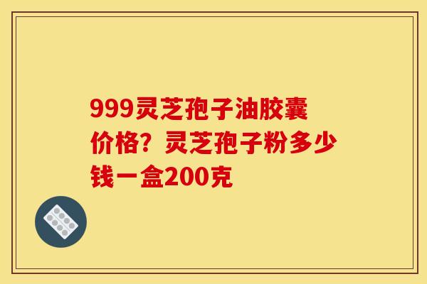 999灵芝孢子油胶囊价格?灵芝孢子粉多少钱一盒200克 999灵芝孢子油胶囊价格?灵芝孢子粉多少钱一盒200克