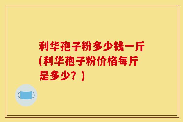 利华孢子粉多少钱一斤(利华孢子粉价格每斤是多少?) 利华孢子粉多少钱一斤(利华孢子粉价格每斤是多少?)