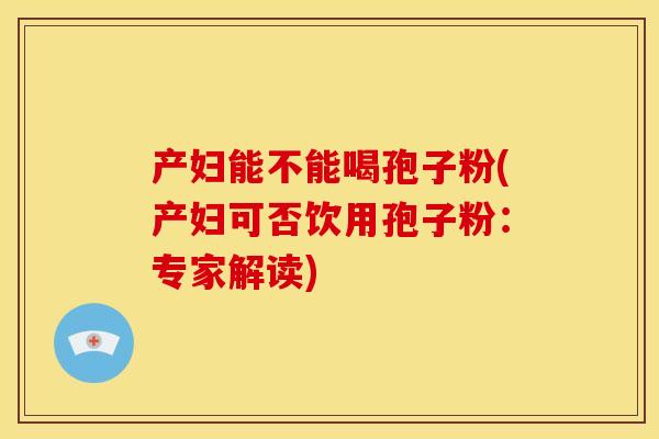 产妇能不能喝孢子粉(产妇可否饮用孢子粉:专家解读) 产妇能不能喝孢子粉(产妇可否饮用孢子粉:专家解读)
