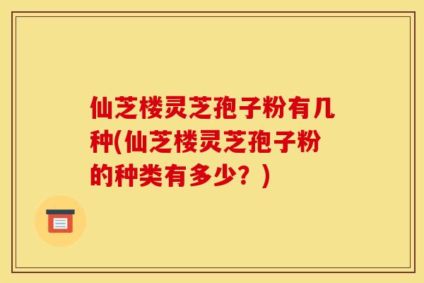 仙芝楼灵芝孢子粉有几种(仙芝楼灵芝孢子粉的种类有多少?) 仙芝楼灵芝孢子粉有几种(仙芝楼灵芝孢子粉的种类有多少?)