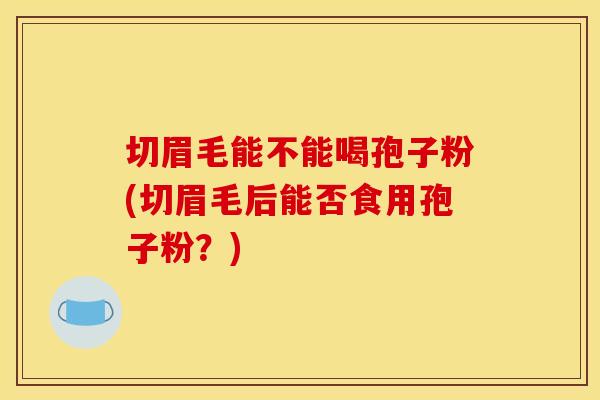 切眉毛能不能喝孢子粉(切眉毛后能否食用孢子粉？)