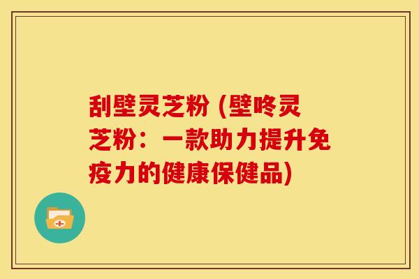 刮壁灵芝粉 (壁咚灵芝粉:一款助力提升免疫力的健康保健品) 刮壁灵芝粉 (壁咚灵芝粉:一款助力提升免疫力的健康保健品)