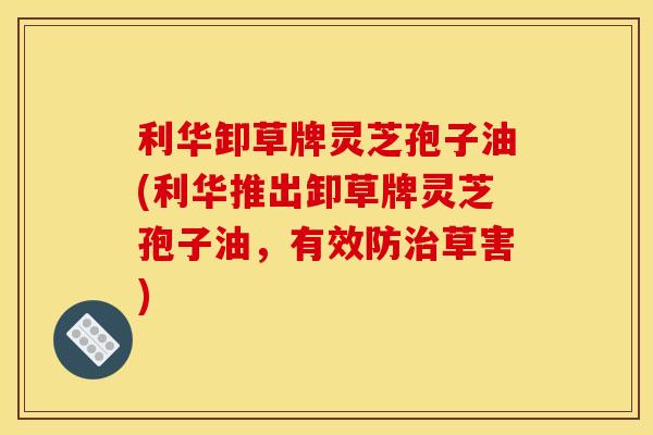 利华卸草牌灵芝孢子油(利华推出卸草牌灵芝孢子油,有效防草害) 利华卸草牌灵芝孢子油(利华推出卸草牌灵芝孢子油,有效防草害)