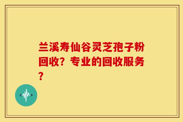 兰溪寿仙谷灵芝孢子粉回收?专业的回收服务? 兰溪寿仙谷灵芝孢子粉回收?专业的回收服务?