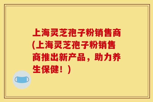 上海灵芝孢子粉销售商(上海灵芝孢子粉销售商推出新产品,助力养生保健!) 上海灵芝孢子粉销售商(上海灵芝孢子粉销售商推出新产品,助力养生保健!)