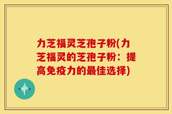 力芝福灵芝孢子粉(力芝福灵的芝孢子粉:提高免疫力的佳选择) 力芝福灵芝孢子粉(力芝福灵的芝孢子粉:提高免疫力的佳选择)