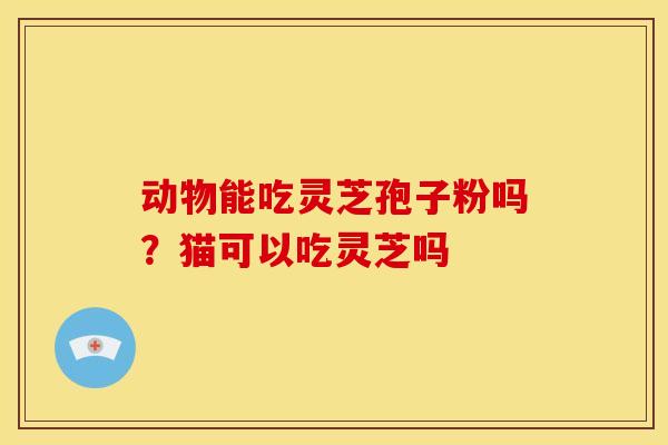 动物能吃灵芝孢子粉吗?猫可以吃灵芝吗 动物能吃灵芝孢子粉吗?猫可以吃灵芝吗