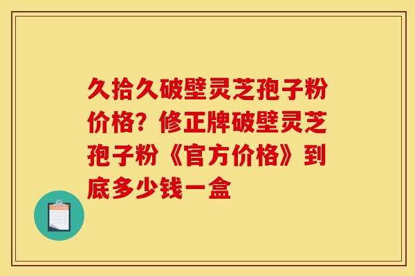 久拾久破壁灵芝孢子粉价格?修正牌破壁灵芝孢子粉《官方价格》到底多少钱一盒 久拾久破壁灵芝孢子粉价格?修正牌破壁灵芝孢子粉《官方价格》到底多少钱一盒