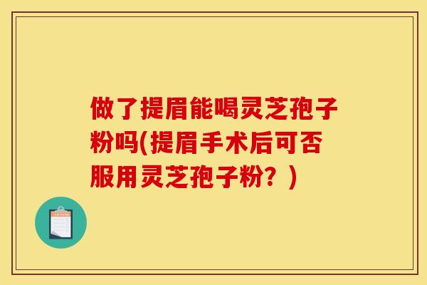 做了提眉能喝灵芝孢子粉吗(提眉手术后可否服用灵芝孢子粉?) 做了提眉能喝灵芝孢子粉吗(提眉手术后可否服用灵芝孢子粉?)