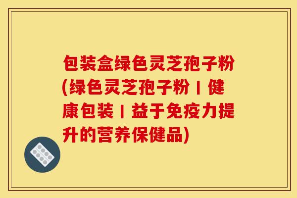 包装盒绿色灵芝孢子粉(绿色灵芝孢子粉丨健康包装丨益于免疫力提升的营养保健品)