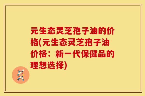 元生态灵芝孢子油的价格(元生态灵芝孢子油价格:新一代保健品的理想选择) 元生态灵芝孢子油的价格(元生态灵芝孢子油价格:新一代保健品的理想选择)