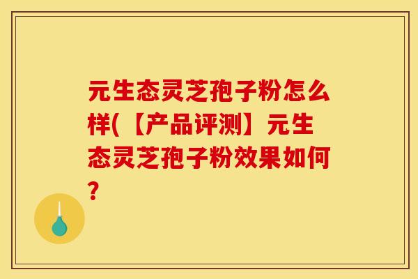 元生态灵芝孢子粉怎么样(【产品评测】元生态灵芝孢子粉效果如何? 元生态灵芝孢子粉怎么样(【产品评测】元生态灵芝孢子粉效果如何?