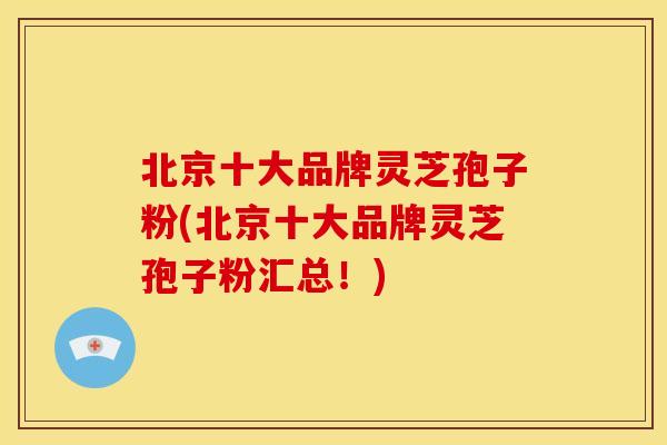 北京十大品牌灵芝孢子粉(北京十大品牌灵芝孢子粉汇总！)
