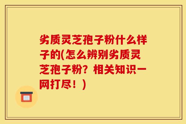 劣质灵芝孢子粉什么样子的(怎么辨别劣质灵芝孢子粉?相关知识一网打尽!) 劣质灵芝孢子粉什么样子的(怎么辨别劣质灵芝孢子粉?相关知识一网打尽!)