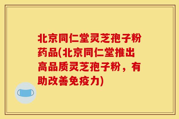 北京同仁堂灵芝孢子粉药品(北京同仁堂推出高品质灵芝孢子粉,有助改善免疫力) 北京同仁堂灵芝孢子粉药品(北京同仁堂推出高品质灵芝孢子粉,有助改善免疫力)