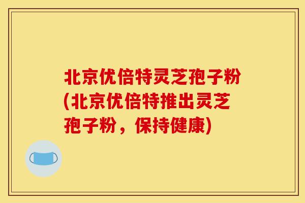 北京优倍特灵芝孢子粉(北京优倍特推出灵芝孢子粉,保持健康) 北京优倍特灵芝孢子粉(北京优倍特推出灵芝孢子粉,保持健康)
